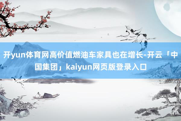 开yun体育网高价值燃油车家具也在增长-开云「中国集团」kaiyun网页版登录入口