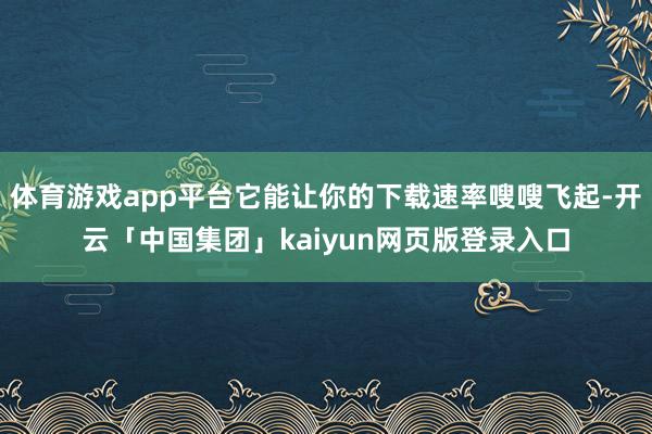 体育游戏app平台它能让你的下载速率嗖嗖飞起-开云「中国集团」kaiyun网页版登录入口