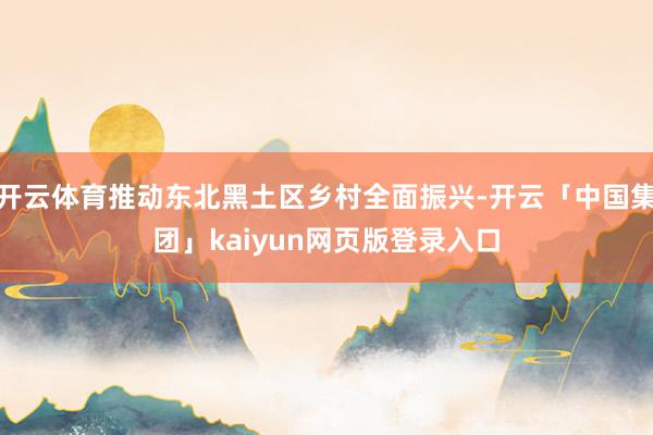 开云体育推动东北黑土区乡村全面振兴-开云「中国集团」kaiy