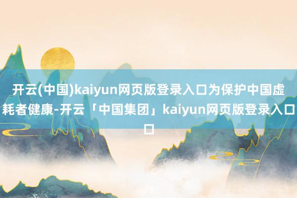 开云(中国)kaiyun网页版登录入口为保护中国虚耗者健康-