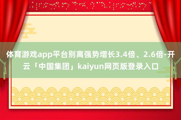 体育游戏app平台别离强势增长3.4倍、2.6倍-开云「中国