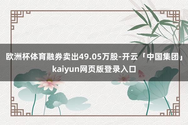 欧洲杯体育融券卖出49.05万股-开云「中国集团」kaiyu